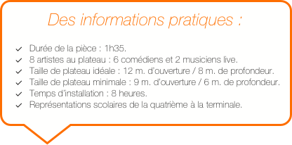 Des informations pratiques :

Durée de la pièce : 1h35.
8 artistes au plateau : 6 comédiens et 2 musiciens live.
Taille de plateau idéale : 12 m. d’ouverture / 8 m. de profondeur.
Taille de plateau minimale : 9 m. d’ouverture / 6 m. de profondeur. 
Temps d’installation : 8 heures.
Représentations scolaires de la quatrième à la terminale.