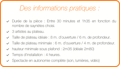 Des informations pratiques :

Durée de la pièce : Entre 30 minutes et 1h35 en fonction du nombre de saynètes choisi.
3 artistes au plateau.
Taille de plateau idéale : 8 m. d’ouverture / 6 m. de profondeur.
Taille de plateau minimale : 6 m. d’ouverture / 4 m. de profondeur.
hauteur minimale sous plafond : 2m35 (idéale 2m80)
Temps d’installation : 4 heures.
Spectacle en autonomie complète (son, lumières, vidéo)